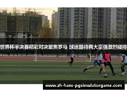 世界杯半决赛精彩对决聚焦罗马 球迷期待两大豪强激烈碰撞