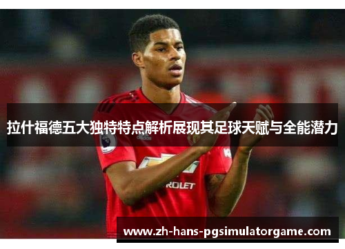 拉什福德五大独特特点解析展现其足球天赋与全能潜力